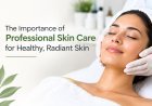 The Importance of Professional Skin Care for Healthy, Radiant Skin