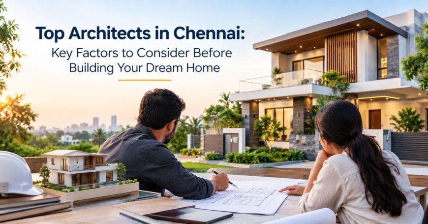 Top Architects in Chennai: Key Factors to Consider Before Building Your Dream Home